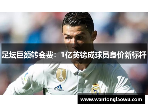 足坛巨额转会费：1亿英镑成球员身价新标杆